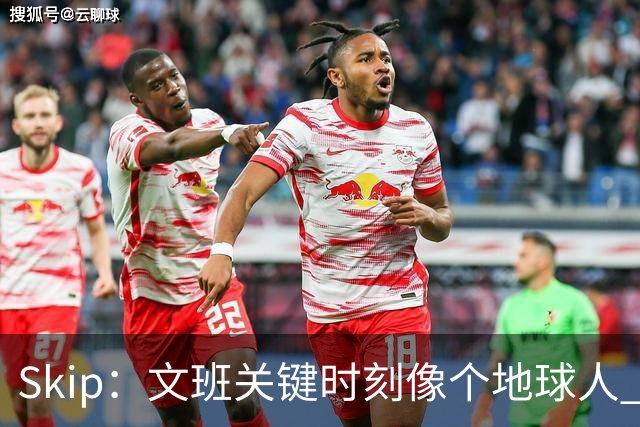 Skip：文班关键时刻像个地球人 他绝对受到了NBA的过度保护